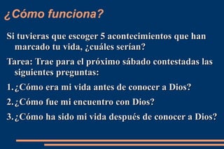 ¿Cómo funciona?
Si tuvieras que escoger 5 acontecimientos que han
  marcado tu vida, ¿cuáles serían?
Tarea: Trae para el próximo sábado contestadas las
  siguientes preguntas:
1. ¿Cómo era mi vida antes de conocer a Dios?
2. ¿Cómo fue mi encuentro con Dios?
3. ¿Cómo ha sido mi vida después de conocer a Dios?
 