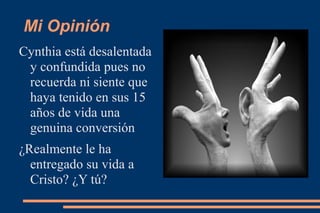 Mi Opinión
Cynthia está desalentada
 y confundida pues no
 recuerda ni siente que
 haya tenido en sus 15
 años de vida una
 genuina conversión
¿Realmente le ha
  entregado su vida a
  Cristo? ¿Y tú?
 