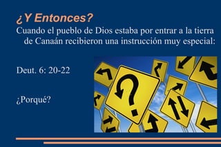 ¿Y Entonces?
Cuando el pueblo de Dios estaba por entrar a la tierra
 de Canaán recibieron una instrucción muy especial:


Deut. 6: 20-22


¿Porqué?
 