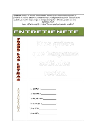 Aplicación: Aunque en muchas oportunidades creemos que lo imposible no es posible, si
ponemos en práctica le fe en el Dios todopoderoso, nada podemos descartar. Dios es nuestro
ayudador, es nuestro mejor amigo, en tiempos de angustia y dificultad, y sabes una cosa
EL NUNCA FALLA
Lucas 1:37 y Génesis 18:14 indica “Porque nada hay imposible para Dios”
1.- JUMER =______________
2.- REDAM =______________
3.- MORESAH=____________
4.- SAPOES =_____________
5.- ASIR =________________
6.- AARS=________________
 