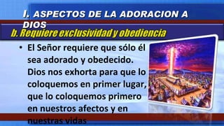 El Señor requiere que sólo él sea adorado y obedecido.  Dios nos exhorta para que lo coloquemos en primer lugar, que lo coloquemos primero en nuestros afectos y en nuestras vidas I.  ASPECTOS DE LA ADORACION A DIOS 