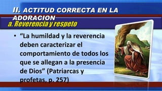 “ La humildad y la reverencia deben caracterizar el comportamiento de todos los que se allegan a la presencia de Dios” (Patriarcas y profetas, p. 257) II.  ACTITUD CORRECTA EN LA ADORACION 