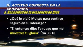 ¿Qué le pidió Moisés para sentirse seguro en su liderazgo? “ El entonces dijo: Te ruego que me  muestres tu gloria ” Éxo 33:18 II.  ACTITUD CORRECTA EN LA ADORACION 