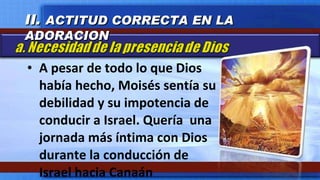 A pesar de todo lo que Dios había hecho, Moisés sentía su debilidad y su impotencia de conducir a Israel. Quería  una jornada más íntima con Dios durante la conducción de Israel hacia Canaán II.  ACTITUD CORRECTA EN LA ADORACION 