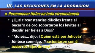 ¿Qué circunstancias difíciles frente al becerro de oro soportaron los levitas al decidir ser fieles a Dios? “ Moisés… dijo: ¿ Quién está por Jehová?  Júntese conmigo.  Y  se juntaron con él todos los hijos de Leví ” Éxo 32:26 III.  LAS DECISIONES EN LA ADORACION 