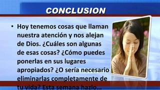 Hoy tenemos cosas que llaman nuestra atención y nos alejan de Dios. ¿Cuáles son algunas de esas cosas? ¿Cómo puedes ponerlas en sus lugares apropiados? ¿O sería necesario eliminarlas completamente de tu vida? Esta semana hazlo… CONCLUSION 