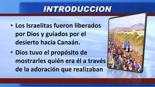 Los Israelitas fueron liberados por Dios y guiados por el desierto hacia Canaán. Dios tuvo el propósito de mostrarles quién era él a través de la adoración que realizaban INTRODUCCION 