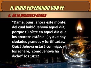 II. VIVIR ESPERANDO CON FE “ Dame, pues, ahora este monte, del cual habló Jehová aquel día; porque tú oíste en aquel día que los anaceos están allí, y que hay ciudades grandes y fortificadas. Quizá Jehová estará conmigo, y los echaré,  como Jehová ha dicho” Jos 14:12 