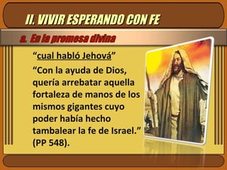 II. VIVIR ESPERANDO CON FE “ cual habló Jehová ” “ Con la ayuda de Dios, quería arrebatar aquella fortaleza de manos de los mismos gigantes cuyo poder había hecho tambalear la fe de Israel.” (PP 548). 