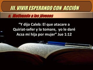 III. VIVIR ESPERANDO CON  ACCIÓN “ Y dijo Caleb: El que atacare a Quiriat-sefer y la tomare,  yo le daré Acsa mi hija por mujer” Jue 1:12 