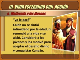 III. VIVIR ESPERANDO CON  ACCIÓN “ yo le daré ” Caleb no se sintió intimidado por la edad, ni renunció a la vida y se aisló. Consideró a los jóvenes y los motivó para aceptar el desafío divino y conquistar Canaán.  