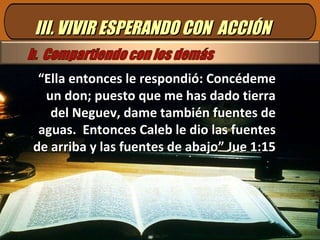 III. VIVIR ESPERANDO CON  ACCIÓN “ Ella entonces le respondió: Concédeme un don; puesto que me has dado tierra del Neguev, dame también fuentes de aguas.  Entonces Caleb le dio las fuentes de arriba y las fuentes de abajo” Jue 1:15 