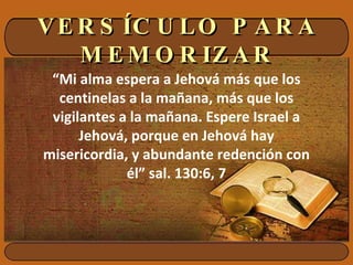 VERSÍCULO PARA MEMORIZAR “ Mi alma espera a Jehová más que los centinelas a la mañana, más que los vigilantes a la mañana. Espere Israel a Jehová, porque en Jehová hay misericordia, y abundante redención con él” sal. 130:6, 7 