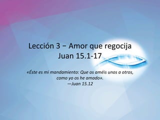 Lección	3	– Amor	que	regocija	
Juan	15.1-17	
«Éste	es	mi	mandamiento:	Que	os	améis	unos	a	otros,	
como	yo	os	he	amado».		
—Juan	15.12		
 