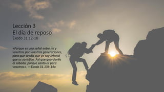 Lección 3
El día de reposo
Éxodo 31.12-18
«Porque es una señal entre mí y
vosotros por vuestras generaciones,
para que sepáis que yo soy Jehová
que os santifico. Así que guardaréis
el sábado, porque santo es para
vosotros». —Éxodo 31.13b-14a
 