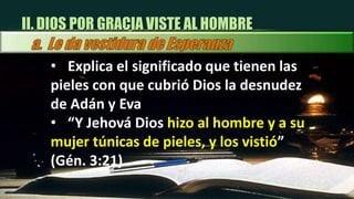 “siendo justificados gratuitamente por su gracia, mediante la redención que es en Cristo Jesús” Rom 3:24III. EL HOMBRE PUEDE ACEPTAR LA GRACIA DE DIOSa.  Aceptar la vestidura de justicia “El Señor Jesucristo ha preparado una vestidura, el manto de su propia justicia, que él pondrá sobre toda alma arrepentida y creyente que por fe quiera recibirla” MSV 76 III. EL HOMBRE PUEDE ACEPTAR LA GRACIA DE DIOSa.  Aceptar la vestidura de justicia “Cristo dio su vida para ser posible que el hombre fuese restaurado a la imagen de Dios. Es el poder de su gracia el que une a los hombres en obediencia a la verdad.” (CM. 236).CONCLUSION Explica las diferencias entre la vestidura que otorgó Dios al hombre en el Edén y la que se fabricó Adán