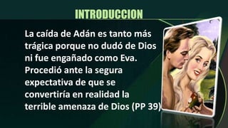 INTRODUCCION La caída de Adán es tanto más trágica porque no dudó de Dios ni fue engañado como Eva.  Procedió ante la segura expectativa de que se convertiría en realidad la terrible amenaza de Dios (PP 39)