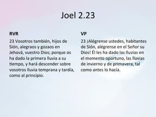 Joel	2.23	
RVR	
23	Vosotros	también,	hijos	de	
Sión,	alegraos	y	gozaos	en	
Jehová́,	vuestro	Dios;	porque	os	
ha	dado	la	primera	lluvia	a	su	
Tempo,	y	hará́	descender	sobre	
vosotros	lluvia	temprana	y	tardía,	
como	al	principio.		
VP	
23	¡Alégrense	ustedes,	habitantes	
de	Sión,	alégrense	en	el	Señor	su	
Dios!	Él	les	ha	dado	las	lluvias	en	
el	momento	oportuno,	las	lluvias	
de	invierno	y	de	primavera,	tal	
como	antes	lo	hacía.		
 