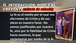 La fe es el medio por el cual nos aferramos de Cristo y de sus obras en nuestro favor. No somos justificados por nuestra fe, sino por la fidelidad de Cristo hacia nosotros, la que reclamamos por medio de la fe. Entonces Dios nos otorga su justicia imputada e impartida II.  INTERACCIÓN: DIOS Y EL CREYENTE 