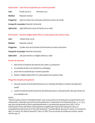 Declaración: Jesús hizo la expiación por nuestros pecados
Leer:

Éxodo 25:16-22

Romanos 3:25

Meditar:

Relación vertical

Preguntar:

¿Qué nos dicen los versículos anteriores acerca de Jesús?

Compartir en parejas: Relación horizontal
Aplicación:

¿Qué diferencia Jesús ha hecho en su vida?

Declaración: Nuestra religión debe influir en cada aspecto de nuestras vidas
Leer:

1 Reyes 8:30, 33-36

Meditar:

Relación vertical

Preguntar:

¿Cuáles eran las funciones del Santuario en estos versículos?

Compartir en parejas: Relación horizontal
Aplicación:

¿De qué manera su religión afecta su vida?

Puntos de resumen:
1. Dios tomó la iniciativa de traernos de vuelta a su presencia
2. La santidad de Dios nos transforma y distingue
3. Jesús hizo la expiación por nuestros pecados
4. Nuestra religión debe influir en cada aspecto de nuestras vidas
Preguntas de aplicación general:
1. ¿De qué manera el tema del Santuario es un mensaje de belleza, verdad y bondad para
usted?
2. ¿Cuál es la relevancia de la doctrina del Santuario para su vida personal? ¿De qué manera es
una realidad viva?
NOTA:
“David muestra cómo la “bondad de Dios” que se encuentra en el Santuario se experimenta en la
vida práctica. Describe cómo él encontró protección y vindicación en el Santuario (vers. 5, 11, 12), y
que esta comprensión lo llevó espontáneamente a una adoración gozosa (vers. 6b). Y en la
culminación misma del Salmo, David plantea el significado máximo del Santuario como un
compañerismo personal con el Dios del Santuario: “Cuando dijiste: Buscad mi rostro; mi corazón te
dijo: ¡Tu rostro, oh Jehová, buscaré!” (vers. 8, VM).”(Guía de estudio de la Biblia para adultos, edición
maestro, pg. 51)

 