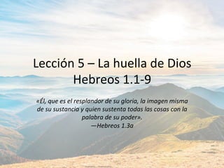 Lección	5	–	La	huella	de	Dios	
Hebreos	1.1-9	
«Él,	que	es	el	resplandor	de	su	gloria,	la	imagen	misma	
de	su	sustancia	y	quien	sustenta	todas	las	cosas	con	la	
palabra	de	su	poder».		
—Hebreos	1.3a		
 