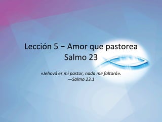 Lección	5	– Amor	que	pastorea	
Salmo	23	
«Jehová́	es	mi	pastor,	nada	me	faltará».	
—Salmo	23.1		
 
