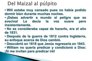 • Will estaba muy cansado pues no había podido
dormir bien durante muchas noches.
• ¡Debes advertir a mundo el peligro que se
avecina! Le decía la voz suave pero
insistentemente.
• No se consideraba capaz de hacerlo, era el año
de 1831.
• Después de la guerra de 1812 contra Inglaterra,
su enfoque acerca de Dios cambió.
• Descubrió en 1818 que Jesús regresaría en 1843.
• William no quería predicar y condicionó a Dios:
¡Si me invitan para predicar iré!
 