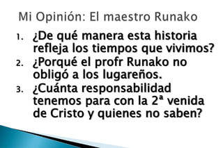 1.   ¿De qué manera esta historia
     refleja los tiempos que vivimos?
2.   ¿Porqué el profr Runako no
     obligó a los lugareños.
3.   ¿Cuánta responsabilidad
     tenemos para con la 2ª venida
     de Cristo y quienes no saben?
 