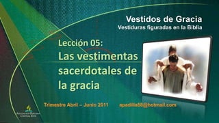 Vestidos de Gracia Vestiduras figuradas en la Biblia Lección 05:Las vestimentas sacerdotales de la gracia Trimestre Abril – Junio 2011        apadilla88@hotmail.com 