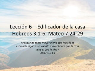Lección	6	–	Ediﬁcador	de	la	casa	
Hebreos	3.1-6;	Mateo	7.24-29	
«Porque	de	tanta	mayor	gloria	que	Moisés	es	
es5mado	digno	éste,	cuanto	mayor	honra	que	la	casa	
5ene	el	que	la	hizo».		
-Hebreos	3.3	
 