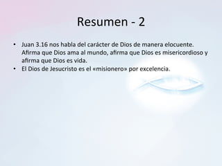 Resumen	-	2	
•  Juan	3.16	nos	habla	del	carácter	de	Dios	de	manera	elocuente.	
Aﬁrma	que	Dios	ama	al	mundo,	aﬁrma	que	Dios	es	misericordioso	y	
aﬁrma	que	Dios	es	vida.		
•  El	Dios	de	Jesucristo	es	el	«misionero»	por	excelencia.		
 