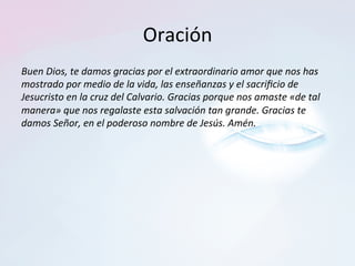 Oración	
Buen	Dios,	te	damos	gracias	por	el	extraordinario	amor	que	nos	has	
mostrado	por	medio	de	la	vida,	las	enseñanzas	y	el	sacriﬁcio	de	
Jesucristo	en	la	cruz	del	Calvario.	Gracias	porque	nos	amaste	«de	tal	
manera»	que	nos	regalaste	esta	salvación	tan	grande.	Gracias	te	
damos	Señor,	en	el	poderoso	nombre	de	Jesús.	Amén.		
 