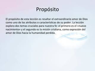 Propósito	
El	propósito	de	esta	lección	es	resaltar	el	extraordinario	amor	de	Dios	
como	uno	de	los	atributos	o	caracterís?cas	de	su	poder.	La	lección	
explora	dos	temas	cruciales	para	nuestra	fe:	el	primero	es	el	«nuevo	
nacimiento»	y	el	segundo	es	la	misión	cris?ana,	como	expresión	del	
amor	de	Dios	hacia	la	humanidad	perdida.	
 