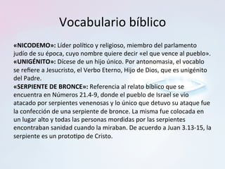 Vocabulario	bíblico	
«NICODEMO»:	Líder	polí?co	y	religioso,	miembro	del	parlamento	
judío	de	su	época,	cuyo	nombre	quiere	decir	«el	que	vence	al	pueblo».		
«UNIGÉNITO»:	Dícese	de	un	hijo	único.	Por	antonomasia,	el	vocablo	
se	reﬁere	a	Jesucristo,	el	Verbo	Eterno,	Hijo	de	Dios,	que	es	unigénito	
del	Padre.		
«SERPIENTE	DE	BRONCE»:	Referencia	al	relato	bíblico	que	se	
encuentra	en	Números	21.4-9,	donde	el	pueblo	de	Israel	se	vio	
atacado	por	serpientes	venenosas	y	lo	único	que	detuvo	su	ataque	fue	
la	confección	de	una	serpiente	de	bronce.	La	misma	fue	colocada	en	
un	lugar	alto	y	todas	las	personas	mordidas	por	las	serpientes	
encontraban	sanidad	cuando	la	miraban.	De	acuerdo	a	Juan	3.13-15,	la	
serpiente	es	un	proto?po	de	Cristo.	
 