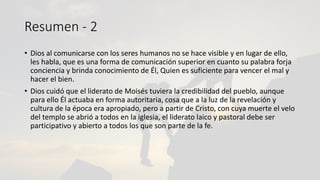 Resumen - 2
• Dios al comunicarse con los seres humanos no se hace visible y en lugar de ello,
les habla, que es una forma de comunicación superior en cuanto su palabra forja
conciencia y brinda conocimiento de Él, Quien es suficiente para vencer el mal y
hacer el bien.
• Dios cuidó que el liderato de Moisés tuviera la credibilidad del pueblo, aunque
para ello Él actuaba en forma autoritaria, cosa que a la luz de la revelación y
cultura de la época era apropiado, pero a partir de Cristo, con cuya muerte el velo
del templo se abrió a todos en la iglesia, el liderato laico y pastoral debe ser
participativo y abierto a todos los que son parte de la fe.
 