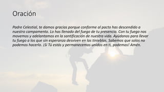 Oración
Padre Celestial, te damos gracias porque conforme al pacto has descendido a
nuestro campamento. Lo has llenado del fuego de tu presencia. Con tu fuego nos
movemos y adelantamos en la santificación de nuestra vida. Ayúdanos para llevar
tu fuego a los que sin esperanza desviven en las tinieblas. Sabemos que solos no
podemos hacerlo. ¡Si Tú estás y permanecemos unidos en ti, podemos! Amén.
 