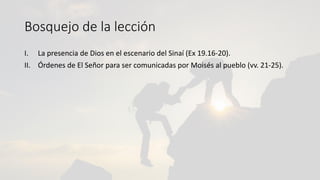Bosquejo de la lección
I. La presencia de Dios en el escenario del Sinaí (Ex 19.16-20).
II. Órdenes de El Señor para ser comunicadas por Moisés al pueblo (vv. 21-25).
 