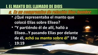 I. EL MANTO DEL LLAMADO DE DIOS ¿Qué representaba el manto que colocó Elías sobre Eliseo? “ Y partiéndo él de allí, halló a Eliseo…Y pasando Elías por delante de él,  echó su manto sobre él ” 1Re 19:19 