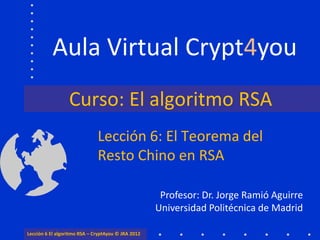 Aula Virtual Crypt4you
                  Curso: El algoritmo RSA
                              Lección 6: El Teorema del
                              Resto Chino en RSA

                                                     Profesor: Dr. Jorge Ramió Aguirre
                                                    Universidad Politécnica de Madrid

Lección 6 El algoritmo RSA – Crypt4you © JRA 2012
 