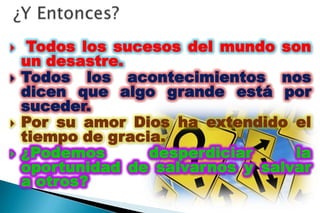     Todos los sucesos del mundo son
    un desastre.
   Todos los acontecimientos nos
    dicen que algo grande está por
    suceder.
   Por su amor Dios ha extendido el
    tiempo de gracia.
   ¿Podemos       desperdiciar    la
    oportunidad de salvarnos y salvar
    a otros?
 