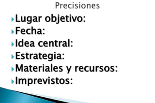  Lugar  objetivo:
 Fecha:
 Idea central:
 Estrategia:
 Materiales y recursos:
 Imprevistos:
 