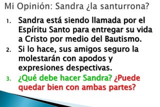 1.   Sandra está siendo llamada por el
     Espíritu Santo para entregar su vida
     a Cristo por medio del Bautismo.
2.   Si lo hace, sus amigos seguro la
     molestarán con apodos y
     expresiones despectivas.
3.   ¿Qué debe hacer Sandra? ¿Puede
     quedar bien con ambas partes?
 