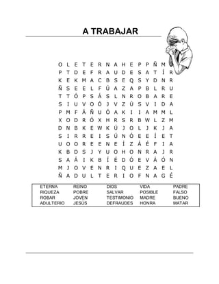  



                       A TRABAJAR


          O L E T E R N A H E                     P P Ñ M Ó
          P T D E F R A U D E S A T                           Í   R
          K E K M A C B S E Q S Y D N R
          Ñ S E E L             F Ú A Z A P B L R U
          T T Ó P S Á S L N R O B A R E
          S     I U V O Ó           J   V Z Ú S V         I   D A
          P M F Á Ñ U Ó A K                   I   I   A M M L
          X O D R Ó X H R S R B W L Z M
          D N B K E W K Ú J O L                       J   K   J A
          S     I   R R E       I   S Ú N Ó E E           Í   E T
          U O O R E E N E                 Í   Z Á É F         I   A
          K B D S           J   Y U O H O N R A               J R
          S A Á        I    K B     Í   É D Ó E V Á Ó N
          M J O V E N R                 I Q U E Z A E L
          Ñ A D U L T               E R   I O F N A G É

    ETERNA          REINO           DIOS          VIDA                PADRE
    RIQUEZA         POBRE           SALVAR        POSIBLE             FALSO
    ROBAR           JOVEN           TESTIMONIO    MADRE               BUENO
    ADULTERIO       JESÚS           DEFRAUDES     HONRA               MATAR




 
 