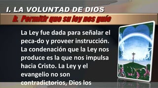 La Ley fue dada para señalar el peca­do y proveer instrucción. La condenación que la Ley nos produce es la que nos impulsa hacia Cristo. La Ley y el evangelio no son contradictorios, Dios los instituyó con para que actuaran juntos en nuestra salvación. I. LA VOLUNTAD DE DIOS 