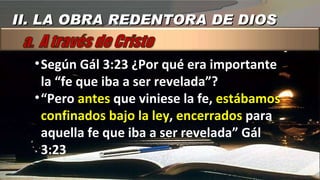 Según Gál 3:23 ¿Por qué era importante la “fe que iba a ser revelada”? “ Pero  antes  que viniese la fe,  estábamos   confinados bajo la ley ,  encerrados  para aquella fe que iba a ser revelada” Gál 3:23 II. LA OBRA REDENTORA DE DIOS 