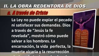 La Ley no puede expiar el pecado ni satisfacer sus demandas. Dios a través de “Jesús la fe revelada”, mostró cómo puede salvar a los hombres. La encarnación, la vida  perfecta, la muerte vicaria y la resurrección gloriosa de Jesús son la obra de cómo Dios redime al creyente II. LA OBRA REDENTORA DE DIOS 
