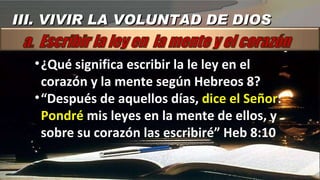 ¿Qué significa escribir la le ley en el corazón y la mente según Hebreos 8? “ Después de aquellos días,  dice el Señor :  Pondré  mis leyes en la mente de ellos, y sobre su corazón las escribiré” Heb 8:10 III. VIVIR LA VOLUNTAD DE DIOS 