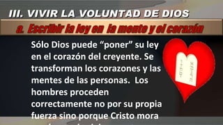 Sólo Dios puede “poner” su ley en el corazón del creyente. Se transforman los corazones y las mentes de las personas.  Los hombres proceden correctamente no por su propia fuerza sino porque Cristo mora en el corazón del creyente  III. VIVIR LA VOLUNTAD DE DIOS 