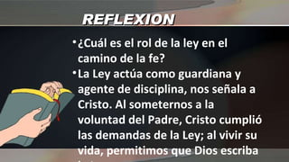 REFLEXION ¿Cuál es el rol de la ley en el camino de la fe? La Ley actúa como guardiana y agente de disciplina, nos señala a Cristo. Al someternos a la voluntad del Padre, Cristo cumplió las demandas de la Ley; al vivir su vida, permitimos que Dios escriba la Ley en nuestros corazones 