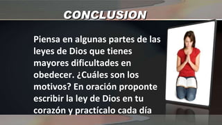 CONCLUSION Piensa en algunas partes de las leyes de Dios que tienes mayores dificultades en obedecer. ¿Cuáles son los motivos? En oración proponte escribir la ley de Dios en tu corazón y practícalo cada día 
